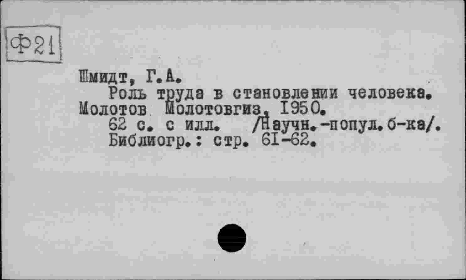 ﻿Ф21
Шмидт, Г.А.
Роль труда в становлении человека. Молотов Йолотовгиз. 1950.
62 с. с илл. /Научи.-попул. б-ка/.
Библиогр. ; стр. 61-62.